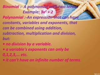 Binomial :- A polynomial with two terms.
Example: 3x2 + 2
Polynomial :-An expression that can have
constants, variables and exponents, that
can be combined using addition,
subtraction, multiplication and division,
but:
• no division by a variable.
• a variable's exponents can only be
0,1,2,3,... etc.
• it can't have an infinite number of terms.
 