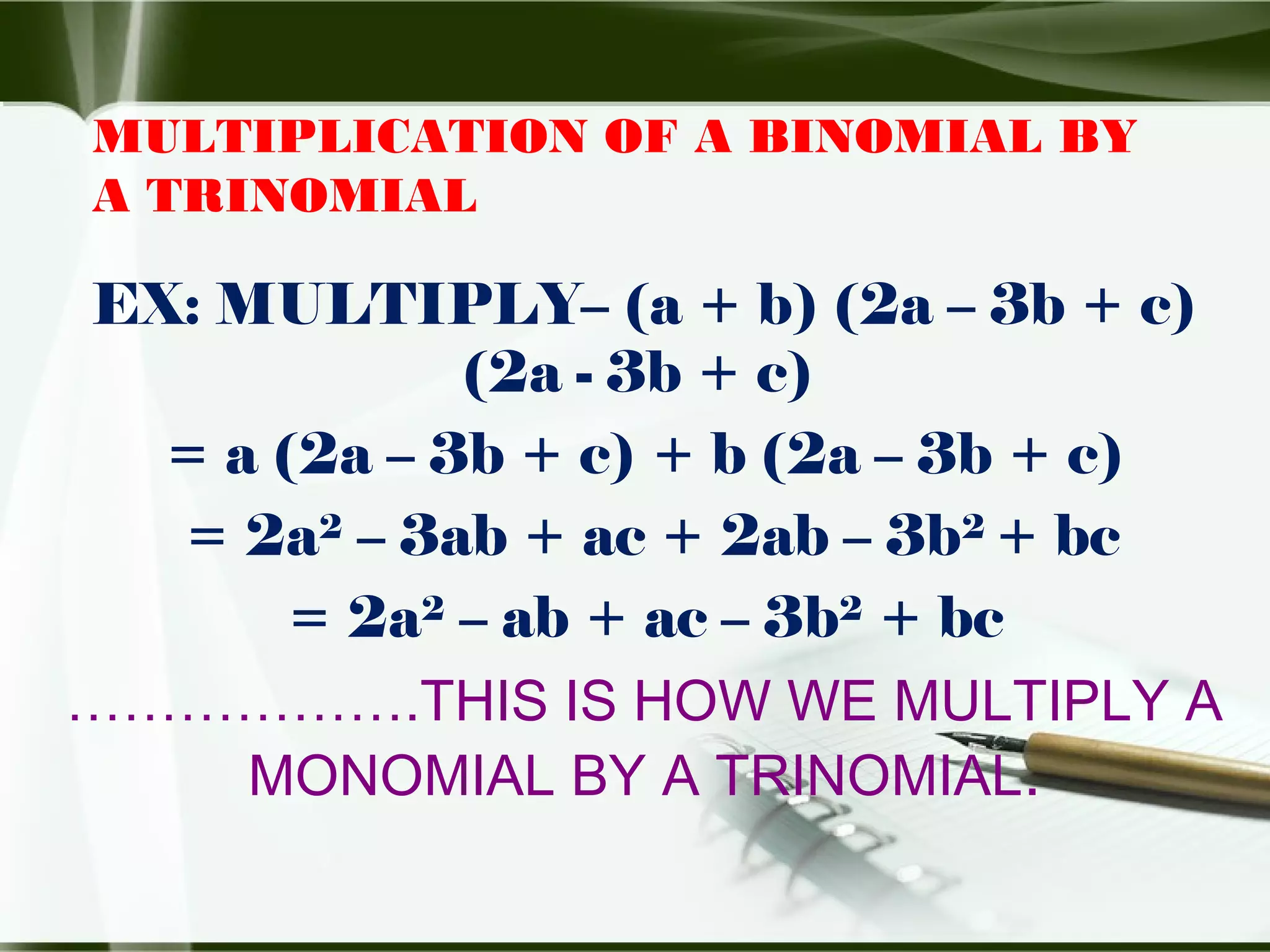 MULTIPLICATION OF A BINOMIAL BY
A TRINOMIAL
EX: MULTIPLY– (a + b) (2a – 3b + c)
(2a - 3b + c)
= a (2a – 3b + c) + b (2a – 3b + c)
= 2a2
– 3ab + ac + 2ab – 3b2
+ bc
= 2a2
– ab + ac – 3b2
+ bc
……………….THIS IS HOW WE MULTIPLY A
MONOMIAL BY A TRINOMIAL.
 