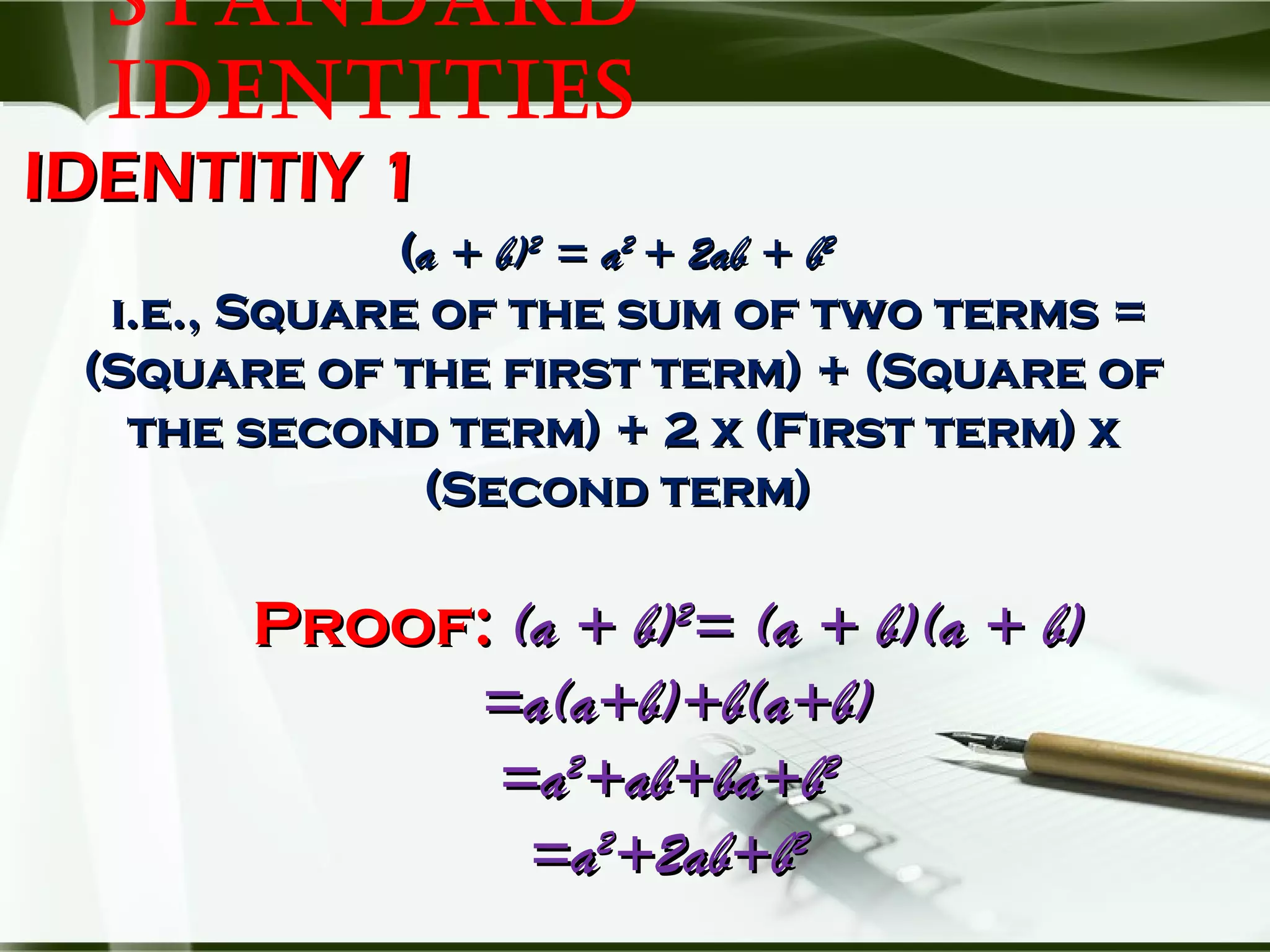 STANDARD
IDENTITIES
IDENTITIY 1IDENTITIY 1
((a + b)a + b)22
= a= a22
+ 2ab + b+ 2ab + b22
i.e., Square of the sum of two terms =i.e., Square of the sum of two terms =
(Square of the first term) + (Square of(Square of the first term) + (Square of
the second term) + 2 x (First term) xthe second term) + 2 x (First term) x
(Second term)(Second term)
Proof:Proof: (a + b)(a + b)22
= (a + b)(a + b)= (a + b)(a + b)
=a(a+b)+b(a+b)=a(a+b)+b(a+b)
=a=a22
+ab+ba+b+ab+ba+b22
=a=a22
+2ab+b+2ab+b22
 
