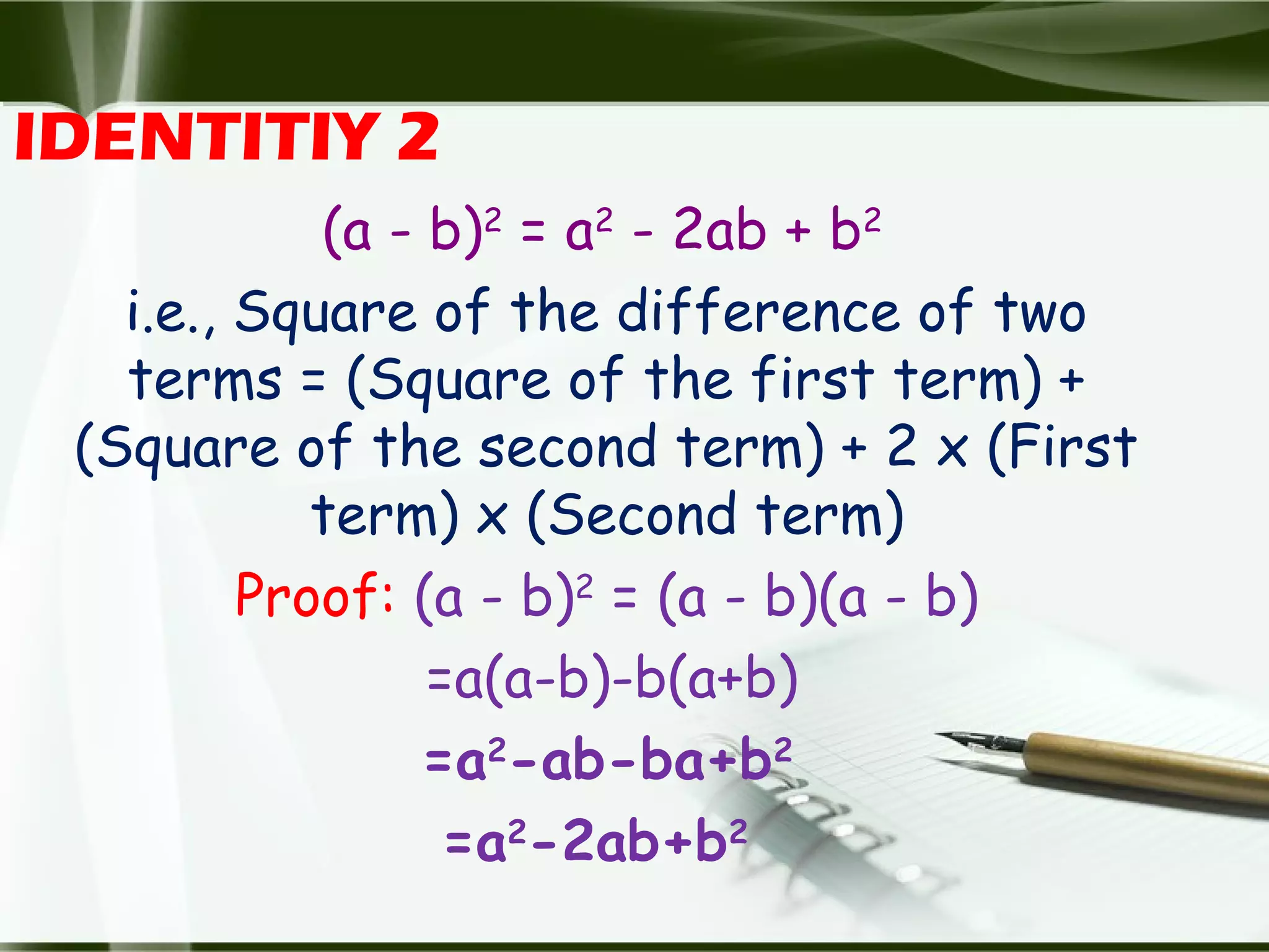 IDENTITIY 2
(a - b)2
= a2
- 2ab + b2
i.e., Square of the difference of two
terms = (Square of the first term) +
(Square of the second term) + 2 x (First
term) x (Second term)
Proof: (a - b)2
= (a - b)(a - b)
=a(a-b)-b(a+b)
=a2
-ab-ba+b2
=a2
-2ab+b2
 