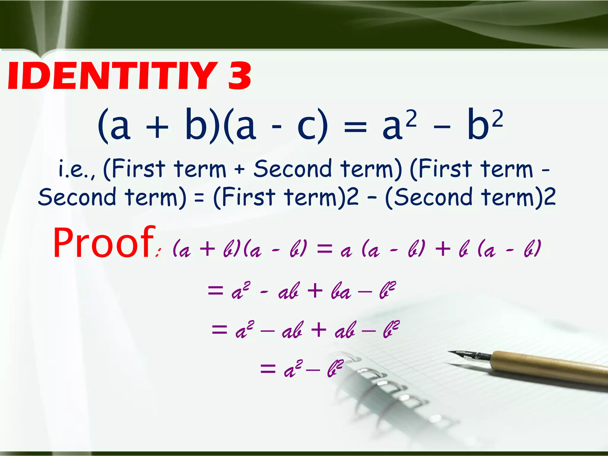 IDENTITIY 3
(a + b)(a - c) = a2
– b2
i.e., (First term + Second term) (First term -
Second term) = (First term)2 – (Second term)2
Proof: (a + b)(a - b) = a (a - b) + b (a - b)
= a2
- ab + ba – b2
= a2
– ab + ab – b2
= a2
– b2
 