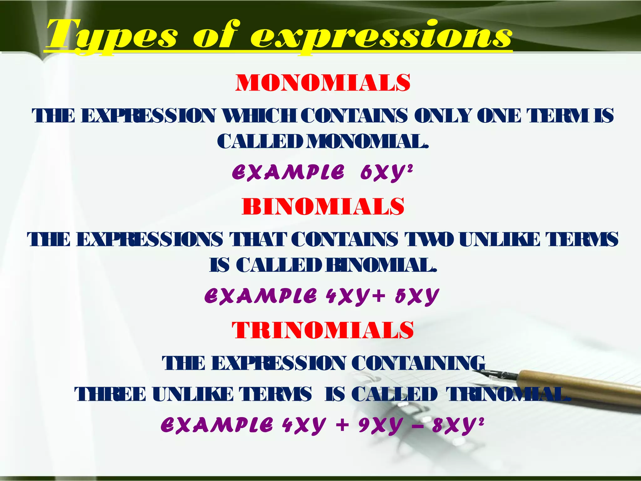 Types of expressions
MONOMIALS
THE EXPRESSION WHICHCONTAINS ONLY ONE TERMIS
CALLEDMONOMIAL.
EXAMPLE 6XY2
BINOMIALS
THE EXPRESSIONS THAT CONTAINS TWO UNLIKE TERMS
IS CALLEDBINOMIAL.
EXAMPLE 4XY+ 5XY
TRINOMIALS
THE EXPRESSION CONTAINING
THREE UNLIKE TERMS IS CALLED TRINOMIAL.
EXAMPLE 4XY + 9XY – 8XY2
 