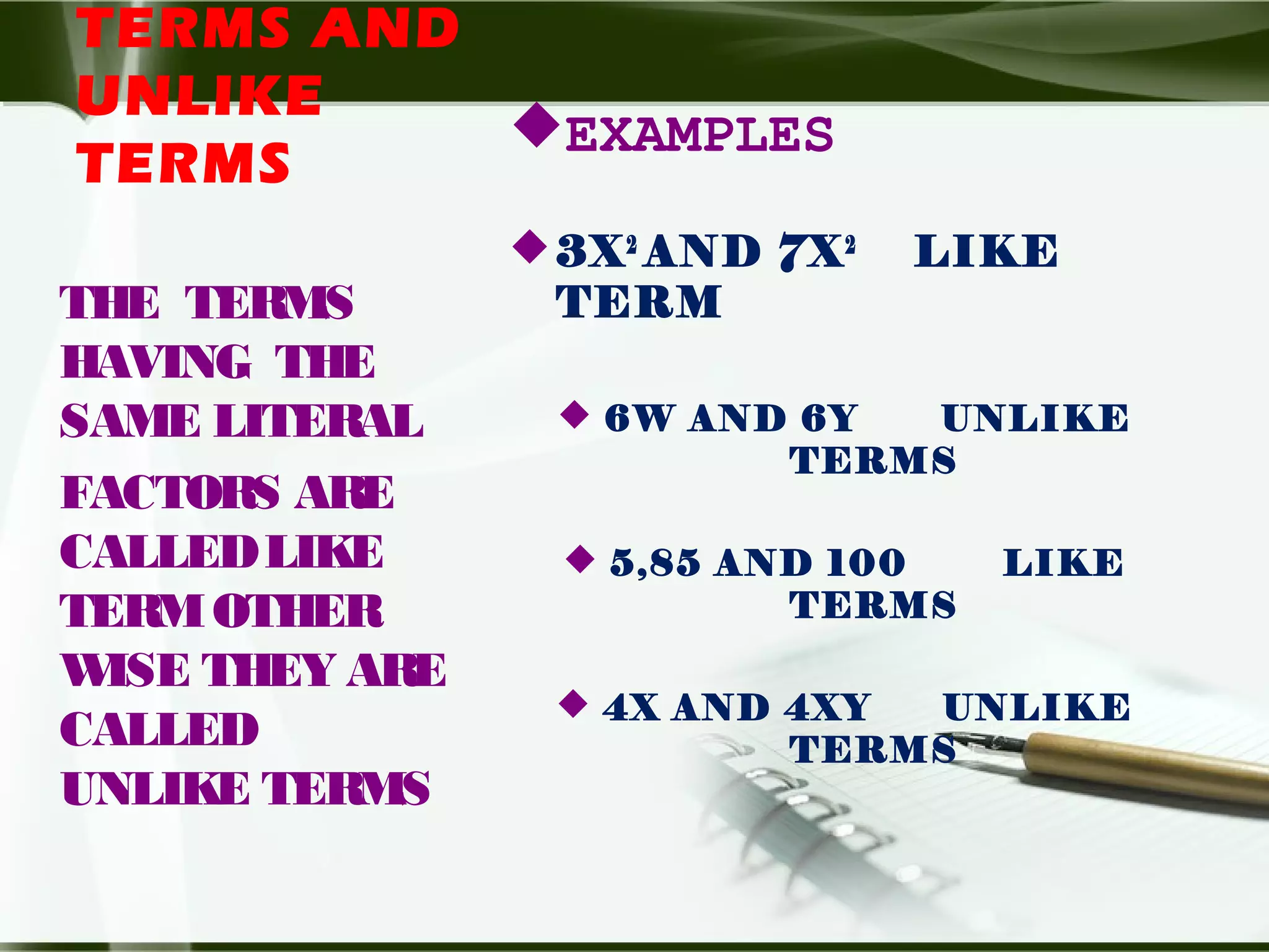 TERMS AND
UNLIKE
TERMS
EXAMPLES
3X2
AND 7X2
LIKE
TERM
 6W AND 6Y UNLIKE
TERMS
 5,85 AND 100 LIKE
TERMS
 4X AND 4XY UNLIKE
TERMS
THE TERMS
HAVING THE
SAME LITERAL
FACTORS ARE
CALLEDLIKE
TERMOTHER
WISE THEY ARE
CALLED
UNLIKE TERMS
 