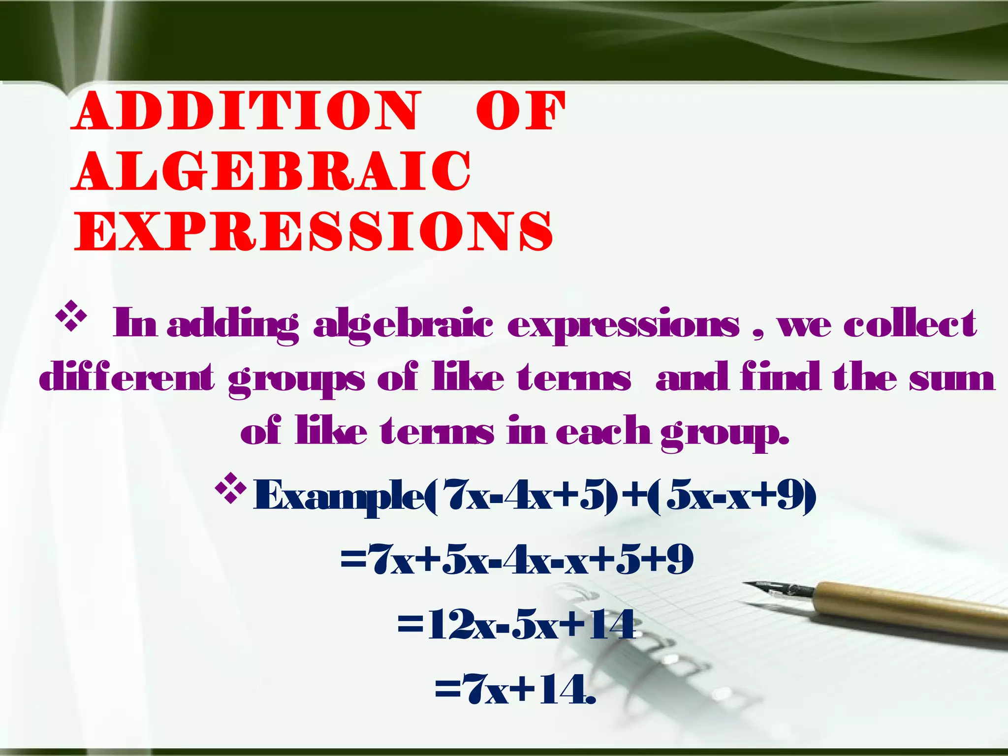 ADDITION OF
ALGEBRAIC
EXPRESSIONS
 In adding algebraic expressions , we collect
different groups of like terms and find the sum
of like terms in each group.
Example(7x-4x+5)+(5x-x+9)
=7x+5x-4x-x+5+9
=12x-5x+14
=7x+14.
 