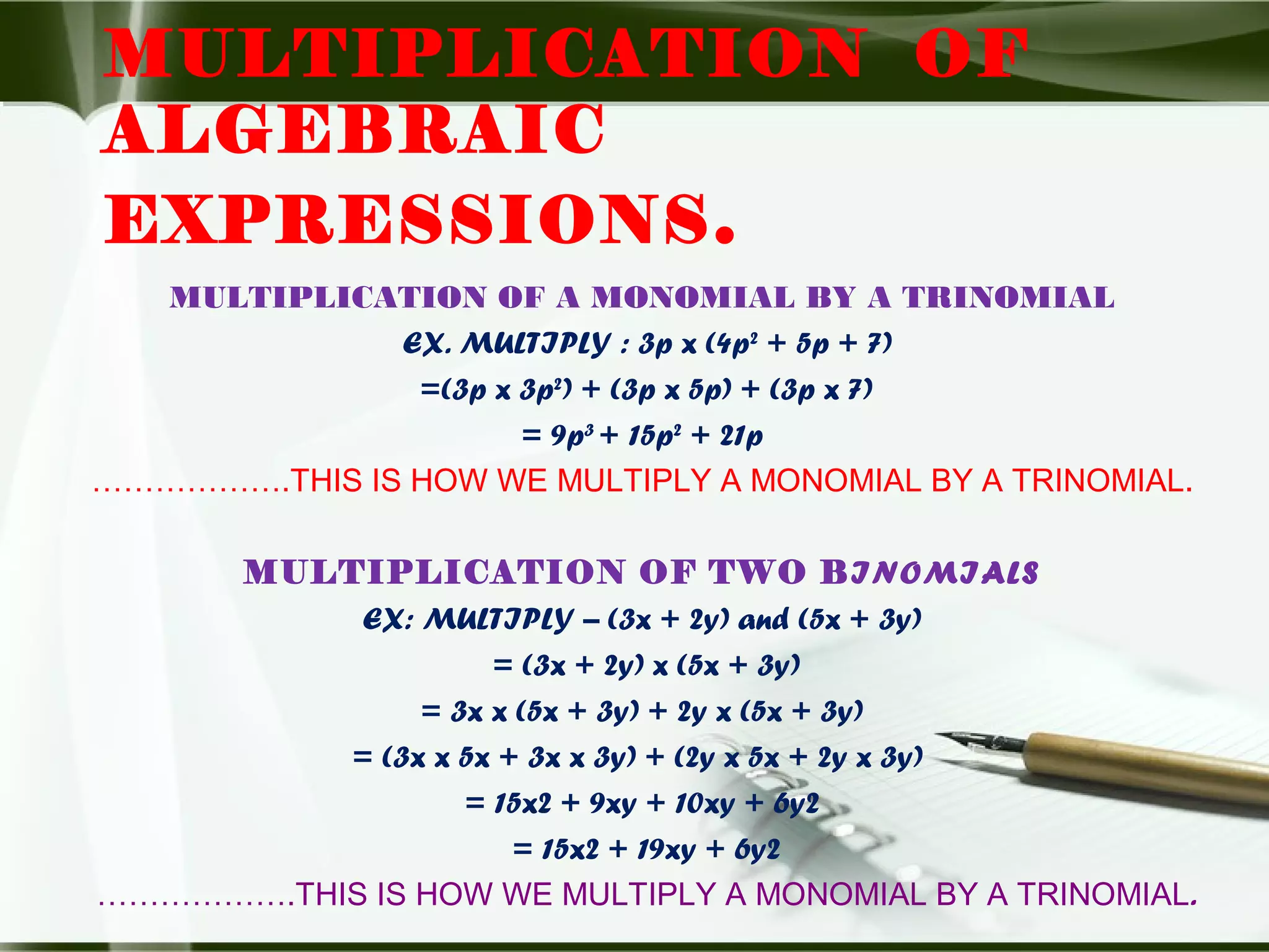 MULTIPLICATION OF
ALGEBRAIC
EXPRESSIONS.
MULTIPLICATION OF A MONOMIAL BY A TRINOMIAL
 EX. MULTIPLY : 3p x (4p2
+ 5p + 7)
=(3p x 3p2
) + (3p x 5p) + (3p x 7)
= 9p3
+ 15p2
+ 21p
……………….THIS IS HOW WE MULTIPLY A MONOMIAL BY A TRINOMIAL.
MULTIPLICATION OF TWO BINOMIALS
EX: MULTIPLY – (3x + 2y) and (5x + 3y)
= (3x + 2y) x (5x + 3y)
= 3x x (5x + 3y) + 2y x (5x + 3y)
= (3x x 5x + 3x x 3y) + (2y x 5x + 2y x 3y)
= 15x2 + 9xy + 10xy + 6y2
= 15x2 + 19xy + 6y2
……………….THIS IS HOW WE MULTIPLY A MONOMIAL BY A TRINOMIAL.
 