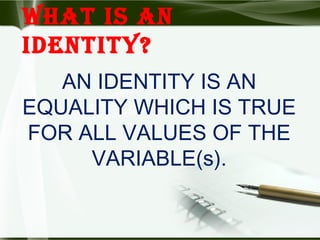 WHAT IS AN
IDENTITY?
AN IDENTITY IS AN
EQUALITY WHICH IS TRUE
FOR ALL VALUES OF THE
VARIABLE(s).
 