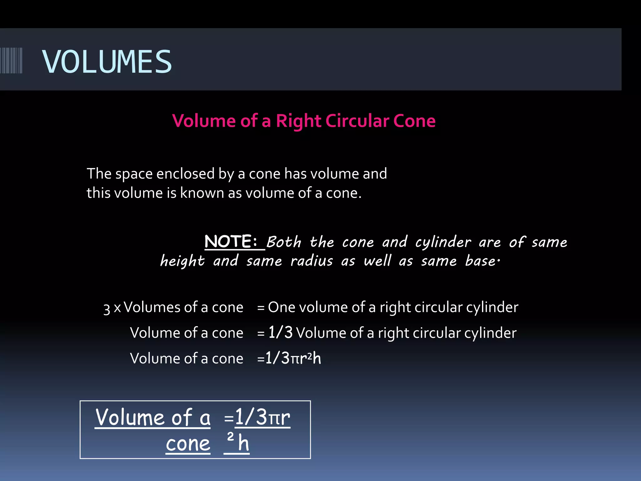 VOLUMES
Volume of a Right Circular Cone
NOTE: Both the cone and cylinder are of same
height and same radius as well as same base.
The space enclosed by a cone has volume and
this volume is known as volume of a cone.
3 xVolumes of a cone = One volume of a right circular cylinder
Volume of a cone = 1/3Volume of a right circular cylinder
Volume of a cone =1/3πr²h
Volume of a
cone
=1/3πr
²h
 