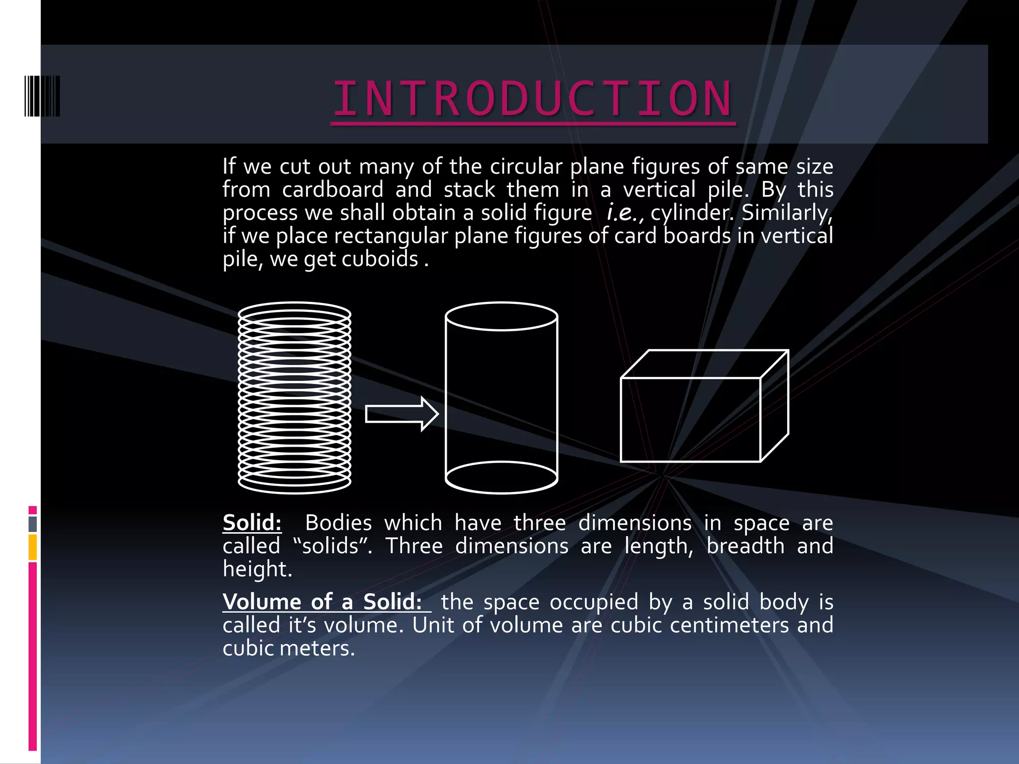 If we cut out many of the circular plane figures of same size
from cardboard and stack them in a vertical pile. By this
process we shall obtain a solid figure i.e., cylinder. Similarly,
if we place rectangular plane figures of card boards in vertical
pile, we get cuboids .
Solid: Bodies which have three dimensions in space are
called “solids”. Three dimensions are length, breadth and
height.
Volume of a Solid: the space occupied by a solid body is
called it’s volume. Unit of volume are cubic centimeters and
cubic meters.
INTRODUCTION
 