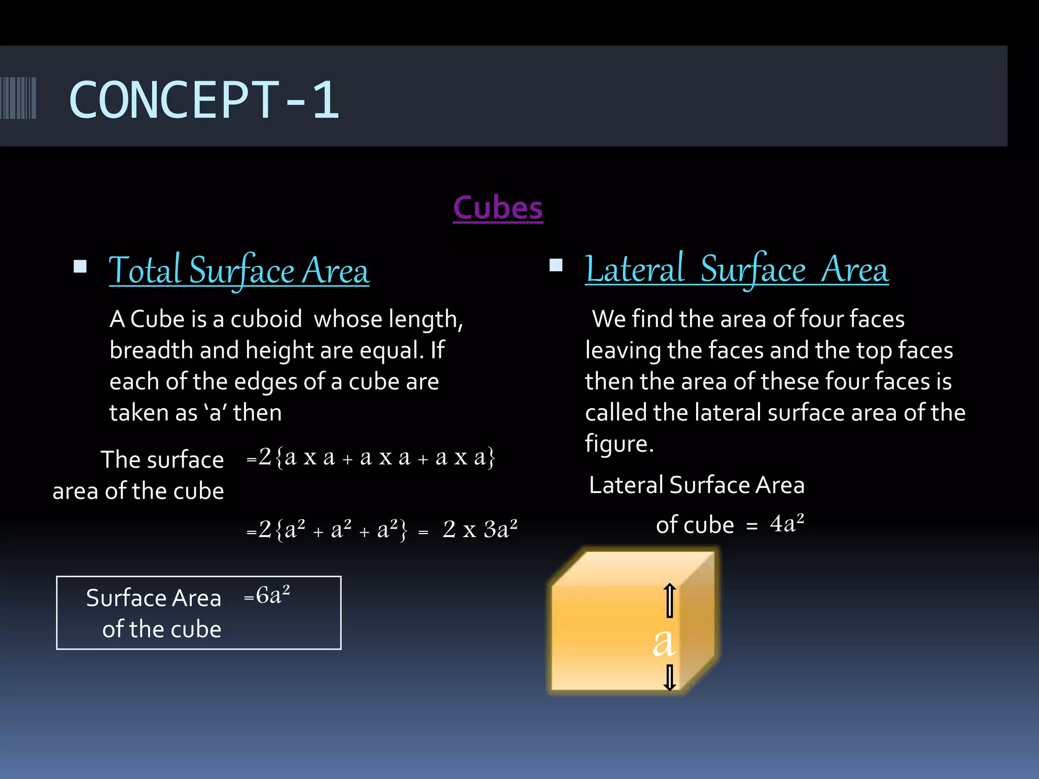 CONCEPT-1
Cubes
 Total Surface Area
A Cube is a cuboid whose length,
breadth and height are equal. If
each of the edges of a cube are
taken as ‘a’ then
 Lateral Surface Area
We find the area of four faces
leaving the faces and the top faces
then the area of these four faces is
called the lateral surface area of the
figure.
Lateral Surface Area
of cube = 4a²
The surface
area of the cube
=2{a x a + a x a + a x a}
=2{a² + a² + a²} = 2 x 3a²
Surface Area
of the cube
=6a²
a
 
