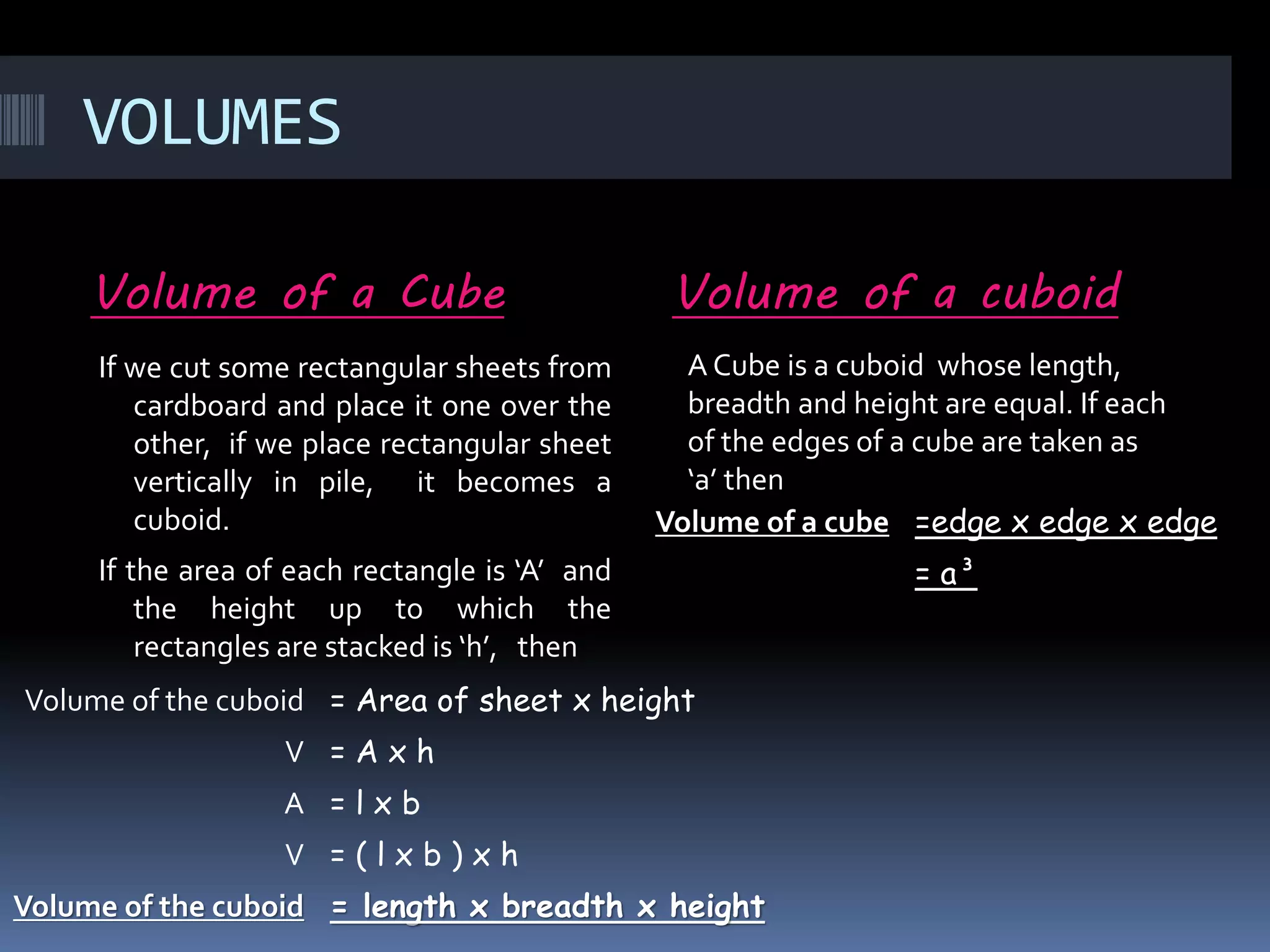 VOLUMES
Volume of a Cube Volume of a cuboid
If we cut some rectangular sheets from
cardboard and place it one over the
other, if we place rectangular sheet
vertically in pile, it becomes a
cuboid.
If the area of each rectangle is ‘A’ and
the height up to which the
rectangles are stacked is ‘h’, then
Volume of the cuboid = Area of sheet x height
V = A x h
A = l x b
V = ( l x b ) x h
Volume of the cuboid = length x breadth x height
Volume of a cube =edge x edge x edge
= a³
A Cube is a cuboid whose length,
breadth and height are equal. If each
of the edges of a cube are taken as
‘a’ then
 