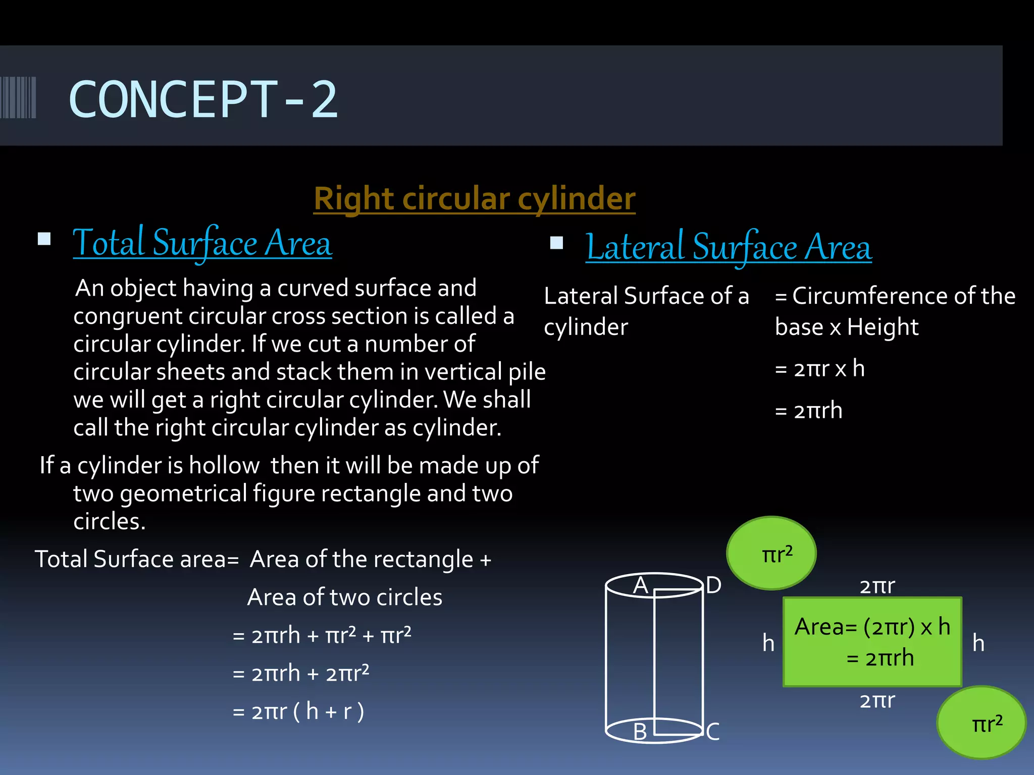CONCEPT-2
Right circular cylinder
 Total Surface Area
An object having a curved surface and
congruent circular cross section is called a
circular cylinder. If we cut a number of
circular sheets and stack them in vertical pile
we will get a right circular cylinder.We shall
call the right circular cylinder as cylinder.
If a cylinder is hollow then it will be made up of
two geometrical figure rectangle and two
circles.
Total Surface area= Area of the rectangle +
Area of two circles
= 2πrh + πr² + πr²
= 2πrh + 2πr²
= 2πr ( h + r )
 Lateral Surface Area
A D
B C
2πr
2πr
h h
Area= (2πr) x h
= 2πrh
πr²
πr²
Lateral Surface of a
cylinder
= Circumference of the
base x Height
= 2πr x h
= 2πrh
 