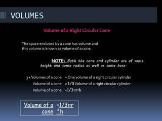 VOLUMES
Volume of a Right Circular Cone
NOTE: Both the cone and cylinder are of same
height and same radius as well as same base.
The space enclosed by a cone has volume and
this volume is known as volume of a cone.
3 xVolumes of a cone = One volume of a right circular cylinder
Volume of a cone = 1/3Volume of a right circular cylinder
Volume of a cone =1/3πr²h
Volume of a
cone
=1/3πr
²h
 