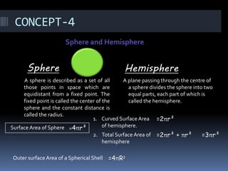 CONCEPT-4
Sphere and Hemisphere
Sphere
A sphere is described as a set of all
those points in space which are
equidistant from a fixed point. The
fixed point is called the center of the
sphere and the constant distance is
called the radius.
Hemisphere
A plane passing through the centre of
a sphere divides the sphere into two
equal parts, each part of which is
called the hemisphere.
Surface Area of Sphere =4πr²
1. Curved Surface Area
of hemisphere.
=2πr²
2. Total Surface Area of
hemisphere
=2πr² + πr² =3πr²
Outer surface Area of a Spherical Shell =4πR²
 