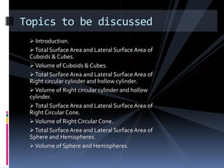  Introduction.
Total Surface Area and Lateral Surface Area of
Cuboids & Cubes.
Volume of Cuboids & Cubes.
Total Surface Area and Lateral Surface Area of
Right circular cylinder and hollow cylinder.
Volume of Right circular cylinder and hollow
cylinder.
Total Surface Area and Lateral Surface Area of
Right Circular Cone.
Volume of Right Circular Cone.
Total Surface Area and Lateral Surface Area of
Sphere and Hemispheres.
Volume of Sphere and Hemispheres.
Topics to be discussed
 