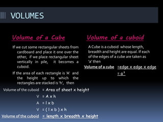VOLUMES
Volume of a Cube Volume of a cuboid
If we cut some rectangular sheets from
cardboard and place it one over the
other, if we place rectangular sheet
vertically in pile, it becomes a
cuboid.
If the area of each rectangle is ‘A’ and
the height up to which the
rectangles are stacked is ‘h’, then
Volume of the cuboid = Area of sheet x height
V = A x h
A = l x b
V = ( l x b ) x h
Volume of the cuboid = length x breadth x height
Volume of a cube =edge x edge x edge
= a³
A Cube is a cuboid whose length,
breadth and height are equal. If each
of the edges of a cube are taken as
‘a’ then
 