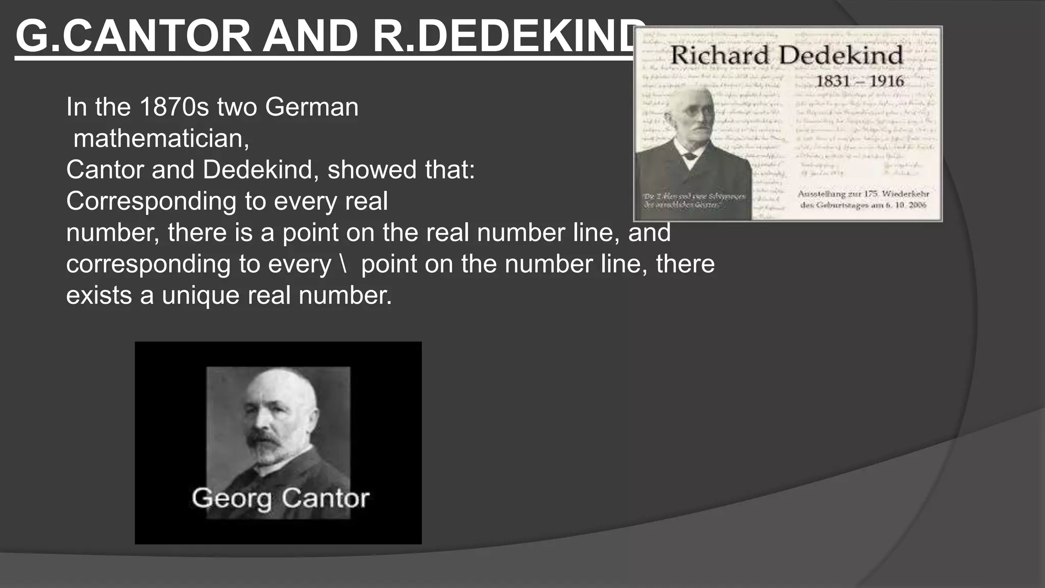 G.CANTOR AND R.DEDEKIND
In the 1870s two German
mathematician,
Cantor and Dedekind, showed that:
Corresponding to every real
number, there is a point on the real number line, and
corresponding to every  point on the number line, there
exists a unique real number.
 