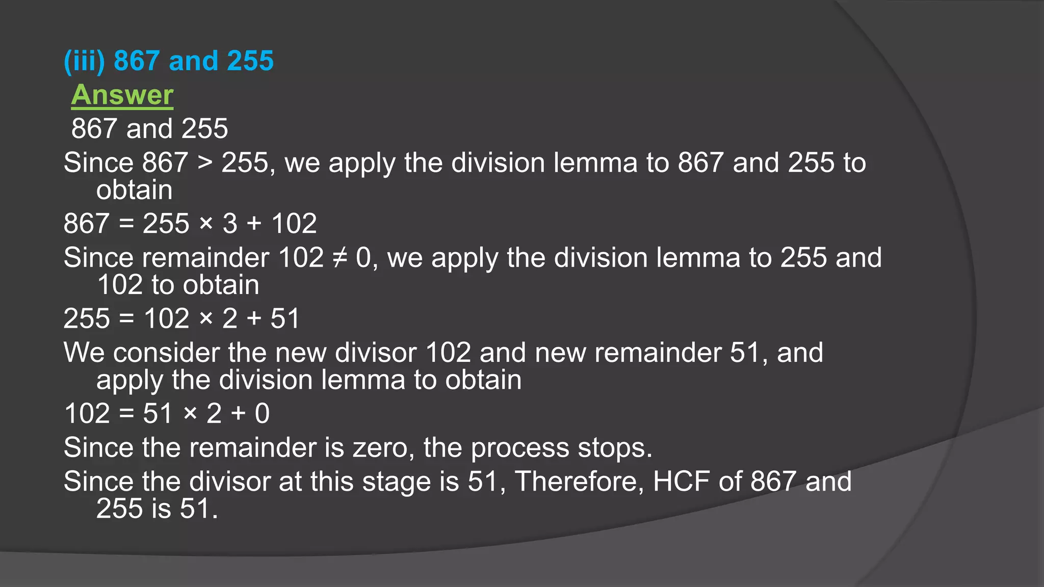 (iii) 867 and 255
Answer
867 and 255
Since 867 > 255, we apply the division lemma to 867 and 255 to
obtain
867 = 255 × 3 + 102
Since remainder 102 ≠ 0, we apply the division lemma to 255 and
102 to obtain
255 = 102 × 2 + 51
We consider the new divisor 102 and new remainder 51, and
apply the division lemma to obtain
102 = 51 × 2 + 0
Since the remainder is zero, the process stops.
Since the divisor at this stage is 51, Therefore, HCF of 867 and
255 is 51.
 