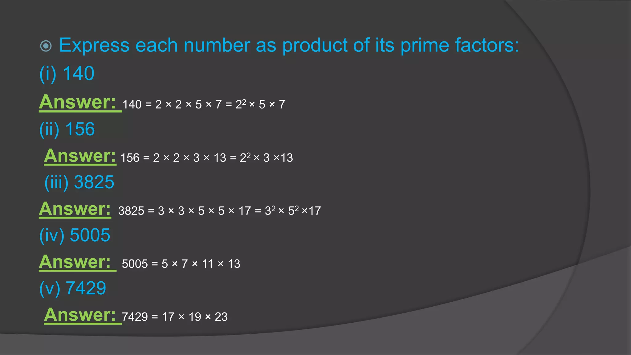  Express each number as product of its prime factors:
(i) 140
Answer: 140 = 2 × 2 × 5 × 7 = 22 × 5 × 7
(ii) 156
Answer: 156 = 2 × 2 × 3 × 13 = 22 × 3 ×13
(iii) 3825
Answer: 3825 = 3 × 3 × 5 × 5 × 17 = 32 × 52 ×17
(iv) 5005
Answer: 5005 = 5 × 7 × 11 × 13
(v) 7429
Answer: 7429 = 17 × 19 × 23
 