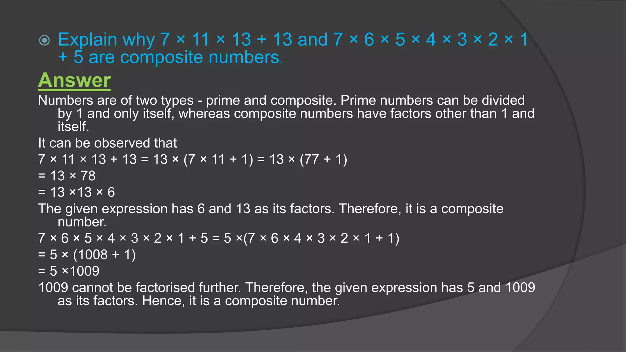 Explain why 7 × 11 × 13 + 13 and 7 × 6 × 5 × 4 × 3 × 2 × 1
+ 5 are composite numbers.
Answer
Numbers are of two types - prime and composite. Prime numbers can be divided
by 1 and only itself, whereas composite numbers have factors other than 1 and
itself.
It can be observed that
7 × 11 × 13 + 13 = 13 × (7 × 11 + 1) = 13 × (77 + 1)
= 13 × 78
= 13 ×13 × 6
The given expression has 6 and 13 as its factors. Therefore, it is a composite
number.
7 × 6 × 5 × 4 × 3 × 2 × 1 + 5 = 5 ×(7 × 6 × 4 × 3 × 2 × 1 + 1)
= 5 × (1008 + 1)
= 5 ×1009
1009 cannot be factorised further. Therefore, the given expression has 5 and 1009
as its factors. Hence, it is a composite number.
 