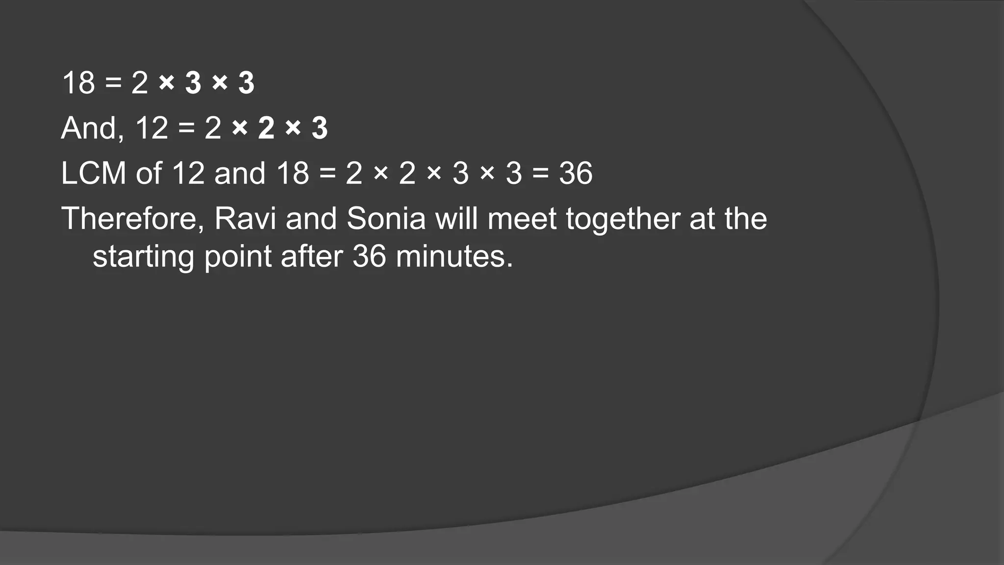 18 = 2 × 3 × 3
And, 12 = 2 × 2 × 3
LCM of 12 and 18 = 2 × 2 × 3 × 3 = 36
Therefore, Ravi and Sonia will meet together at the
starting point after 36 minutes.
 