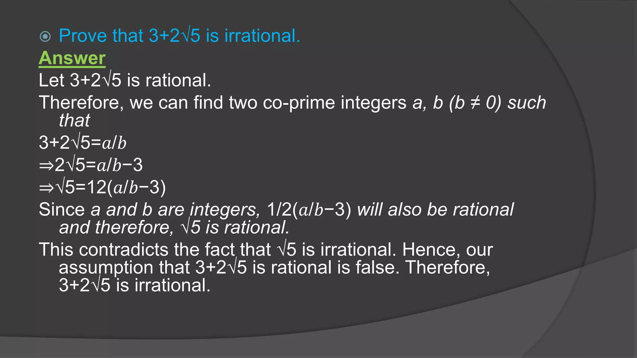  Prove that 3+2√5 is irrational.
Answer
Let 3+2√5 is rational.
Therefore, we can find two co-prime integers a, b (b ≠ 0) such
that
3+2√5=𝑎/𝑏
⇒2√5=𝑎/𝑏−3
⇒√5=12(𝑎/𝑏−3)
Since a and b are integers, 1/2(𝑎/𝑏−3) will also be rational
and therefore, √5 is rational.
This contradicts the fact that √5 is irrational. Hence, our
assumption that 3+2√5 is rational is false. Therefore,
3+2√5 is irrational.
 