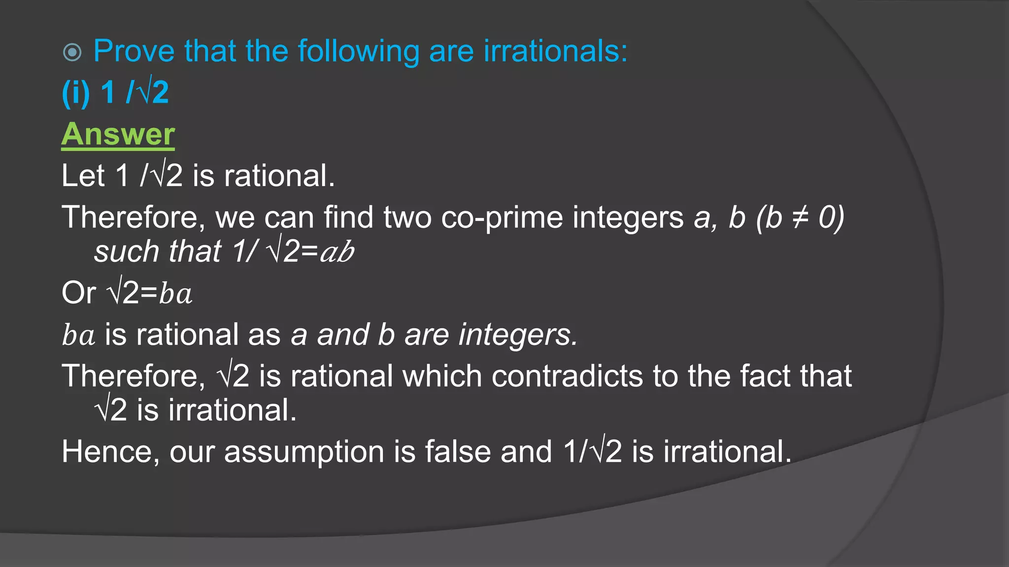  Prove that the following are irrationals:
(i) 1 /√2
Answer
Let 1 /√2 is rational.
Therefore, we can find two co-prime integers a, b (b ≠ 0)
such that 1/ √2= 𝑎𝑏
Or √2=𝑏𝑎
𝑏𝑎 is rational as a and b are integers.
Therefore, √2 is rational which contradicts to the fact that
√2 is irrational.
Hence, our assumption is false and 1/√2 is irrational.
 