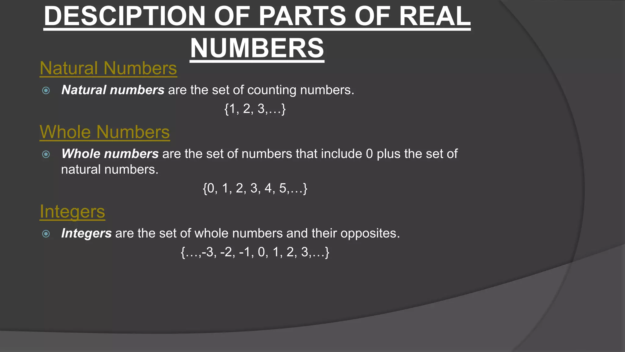 DESCIPTION OF PARTS OF REAL
NUMBERS
Natural Numbers
 Natural numbers are the set of counting numbers.
{1, 2, 3,…}
Whole Numbers
 Whole numbers are the set of numbers that include 0 plus the set of
natural numbers.
{0, 1, 2, 3, 4, 5,…}
Integers
 Integers are the set of whole numbers and their opposites.
{…,-3, -2, -1, 0, 1, 2, 3,…}
 