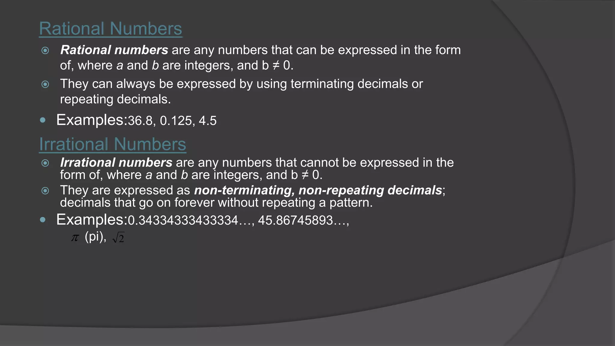 Rational Numbers
 Rational numbers are any numbers that can be expressed in the form
of, where a and b are integers, and b ≠ 0.
 They can always be expressed by using terminating decimals or
repeating decimals.
 Examples:36.8, 0.125, 4.5
Irrational Numbers
 Irrational numbers are any numbers that cannot be expressed in the
form of, where a and b are integers, and b ≠ 0.
 They are expressed as non-terminating, non-repeating decimals;
decimals that go on forever without repeating a pattern.
 Examples:0.34334333433334…, 45.86745893…,
(pi), 2
 