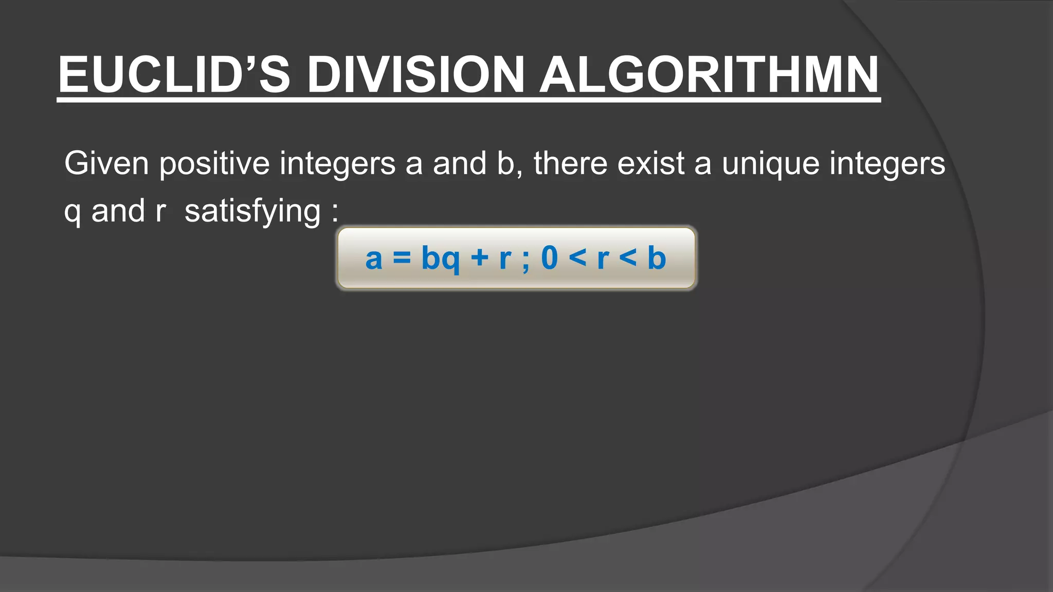 EUCLID’S DIVISION ALGORITHMN
Given positive integers a and b, there exist a unique integers
q and r satisfying :
a = bq + r ; 0 < r < b
 