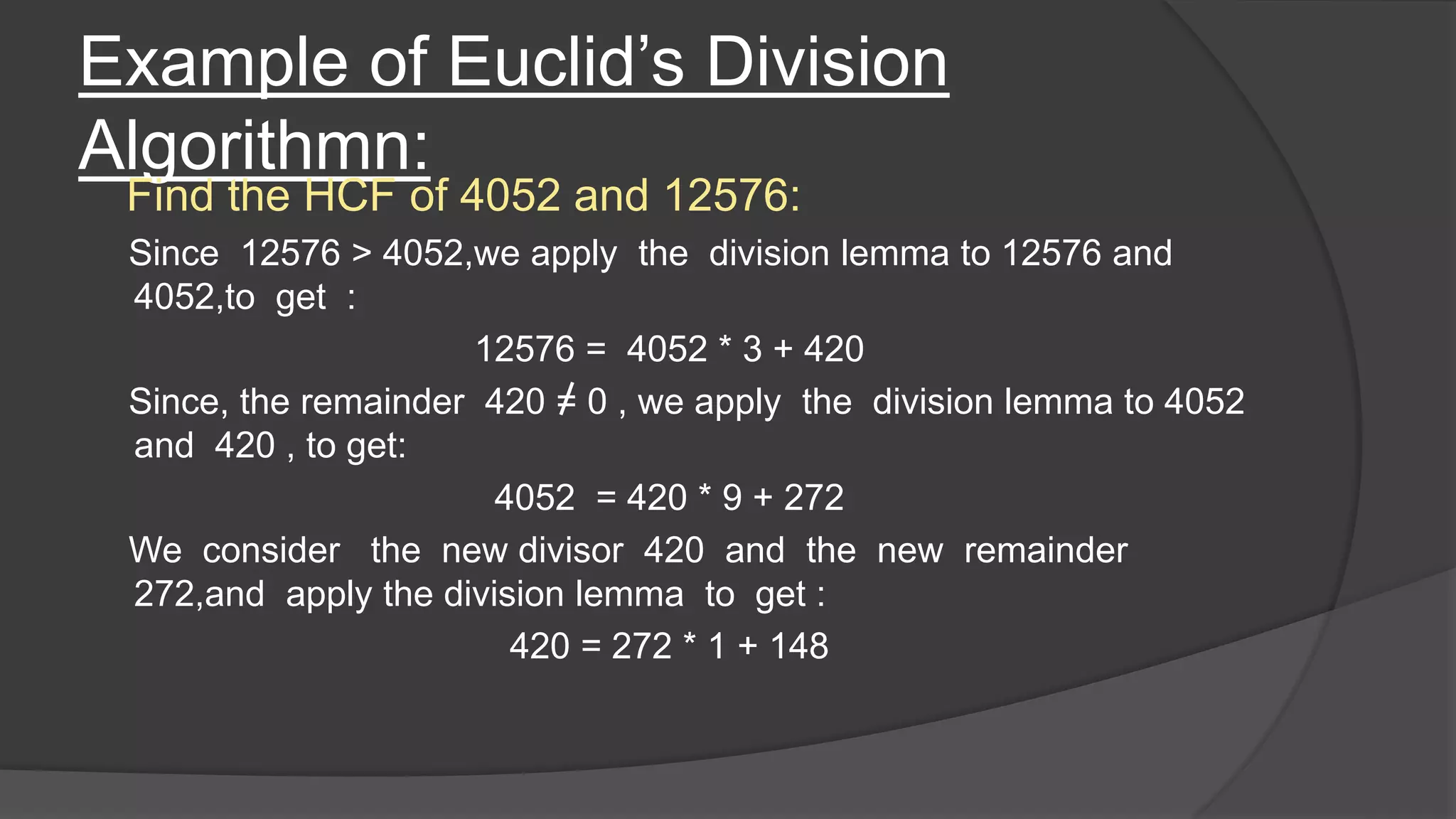 Example of Euclid’s Division
Algorithmn:
Find the HCF of 4052 and 12576:
Since 12576 > 4052,we apply the division lemma to 12576 and
4052,to get :
12576 = 4052 * 3 + 420
Since, the remainder 420 = 0 , we apply the division lemma to 4052
and 420 , to get:
4052 = 420 * 9 + 272
We consider the new divisor 420 and the new remainder
272,and apply the division lemma to get :
420 = 272 * 1 + 148
 