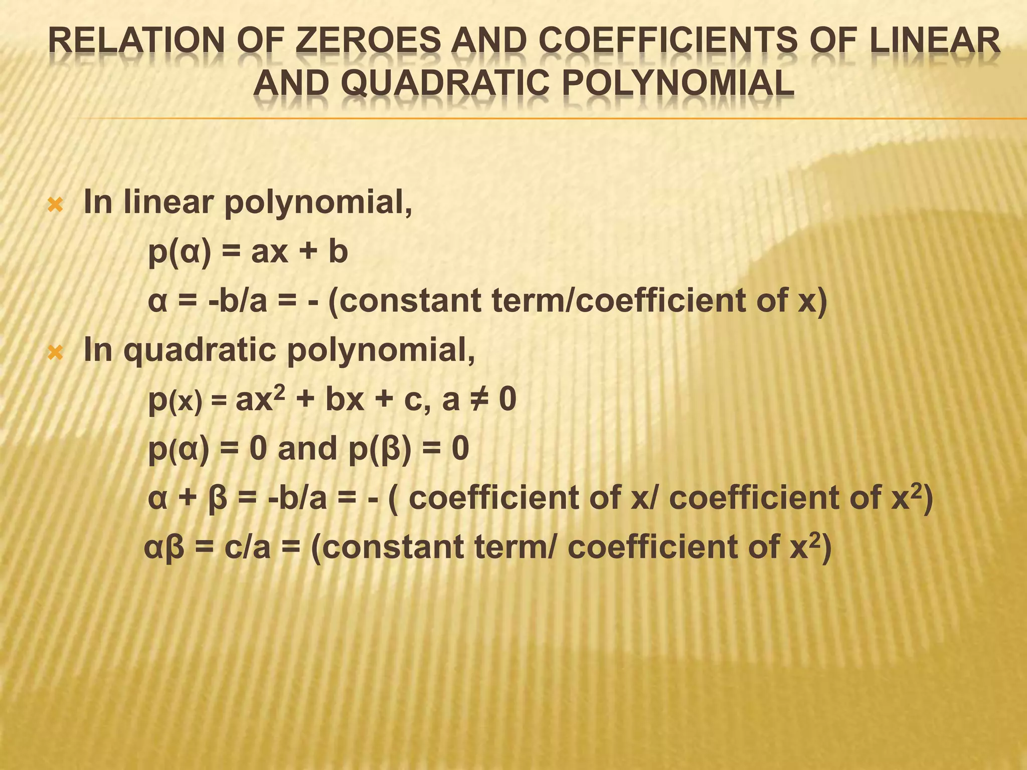 RELATION OF ZEROES AND COEFFICIENTS OF LINEAR
AND QUADRATIC POLYNOMIAL
 In linear polynomial,
p(α) = ax + b
α = -b/a = - (constant term/coefficient of x)
 In quadratic polynomial,
p(x) = ax2 + bx + c, a ≠ 0
p(α) = 0 and p(β) = 0
α + β = -b/a = - ( coefficient of x/ coefficient of x2)
αβ = c/a = (constant term/ coefficient of x2)
 