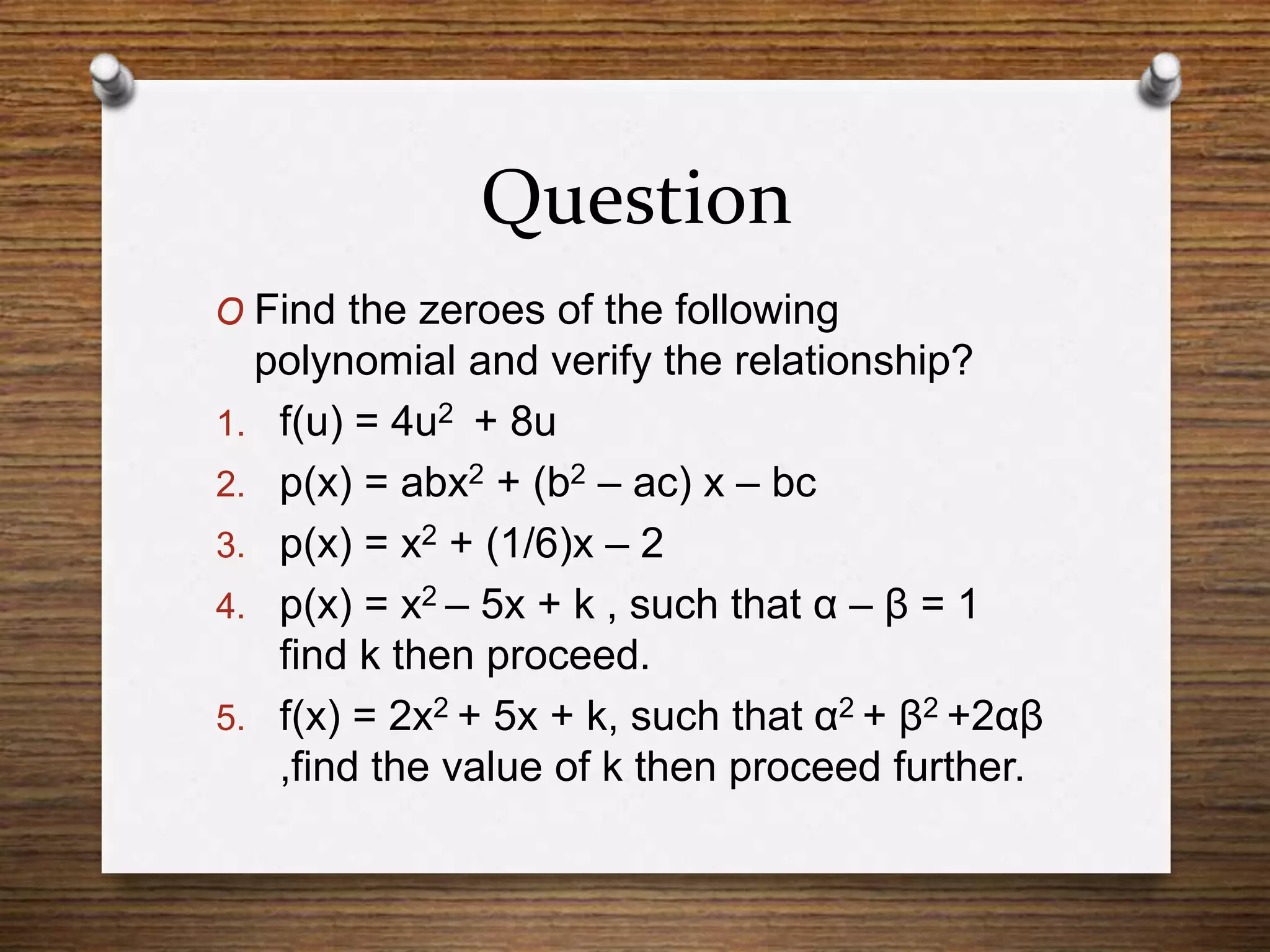 Question
O Find the zeroes of the following
polynomial and verify the relationship?
1. f(u) = 4u2 + 8u
2. p(x) = abx2 + (b2 – ac) x – bc
3. p(x) = x2 + (1/6)x – 2
4. p(x) = x2 – 5x + k , such that α – β = 1
find k then proceed.
5. f(x) = 2x2 + 5x + k, such that α2 + β2 +2αβ
,find the value of k then proceed further.
 