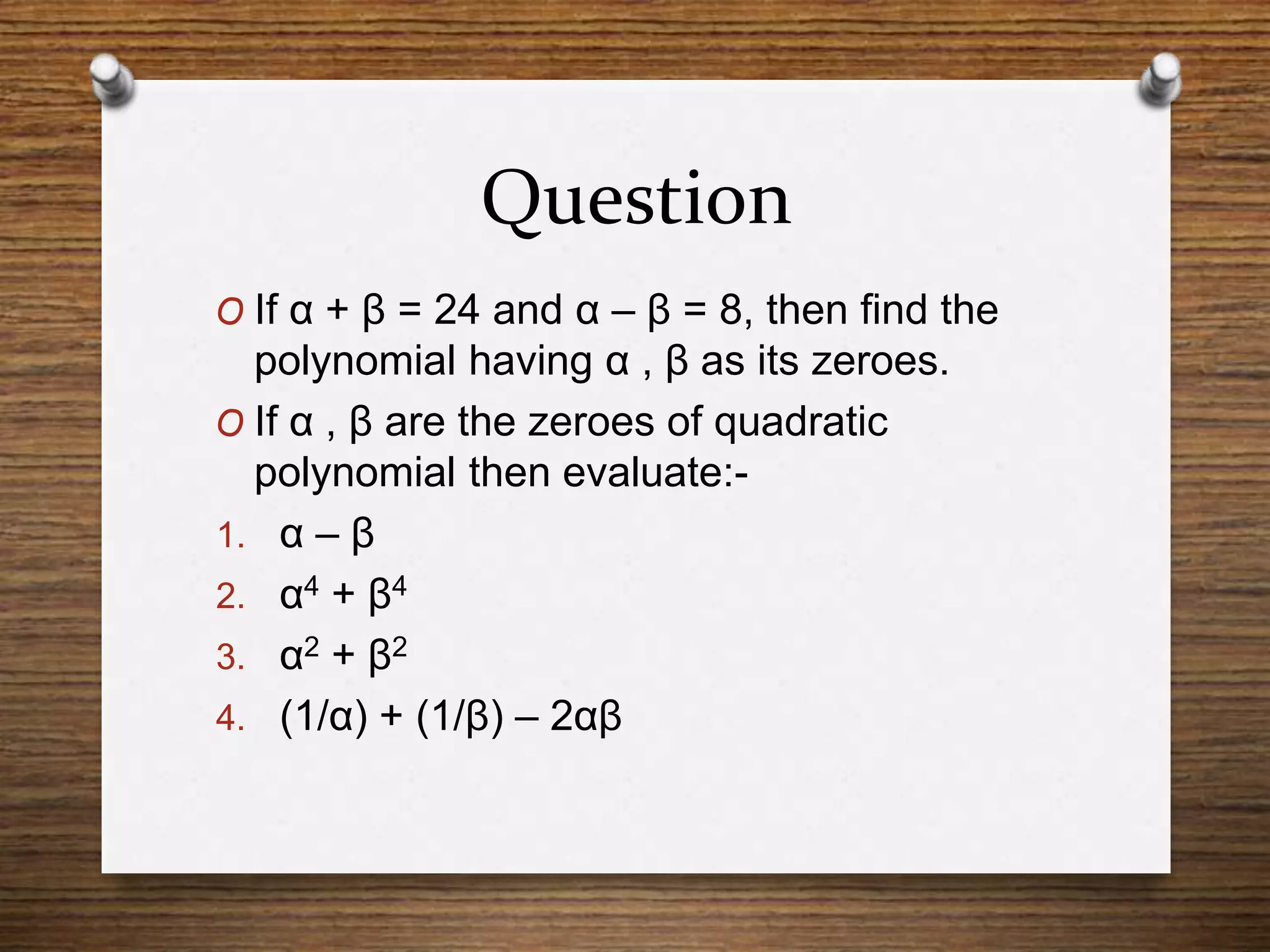 Question
O If α + β = 24 and α – β = 8, then find the
polynomial having α , β as its zeroes.
O If α , β are the zeroes of quadratic
polynomial then evaluate:-
1. α – β
2. α4 + β4
3. α2 + β2
4. (1/α) + (1/β) – 2αβ
 