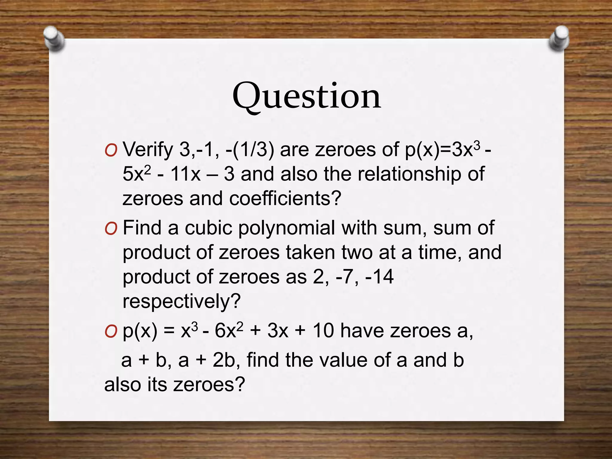 Question
O Verify 3,-1, -(1/3) are zeroes of p(x)=3x3 -
5x2 - 11x – 3 and also the relationship of
zeroes and coefficients?
O Find a cubic polynomial with sum, sum of
product of zeroes taken two at a time, and
product of zeroes as 2, -7, -14
respectively?
O p(x) = x3 - 6x2 + 3x + 10 have zeroes a,
a + b, a + 2b, find the value of a and b
also its zeroes?
 