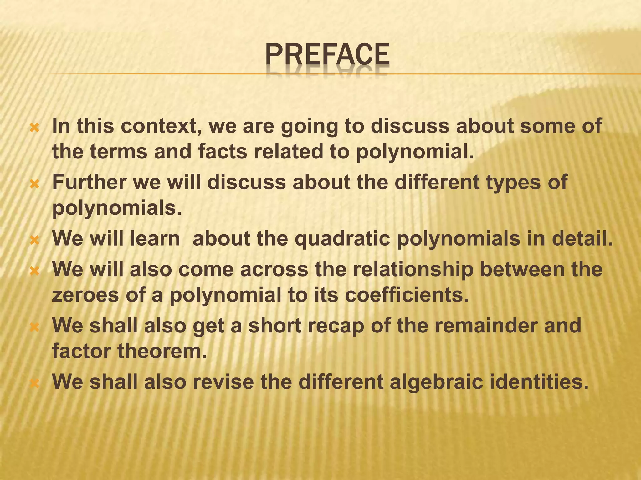 PREFACE
 In this context, we are going to discuss about some of
the terms and facts related to polynomial.
 Further we will discuss about the different types of
polynomials.
 We will learn about the quadratic polynomials in detail.
 We will also come across the relationship between the
zeroes of a polynomial to its coefficients.
 We shall also get a short recap of the remainder and
factor theorem.
 We shall also revise the different algebraic identities.
 