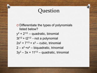 Question
O Differentiate the types of polynomials
listed below?
y2 + 21/2 – quadratic, binomial
3t1/2 + t21/2 - not a polynomial
2x2 + 71/3 + x3 – cubic, trinomial
2 – x2 +x4 – biquadratic, trinomial
3y2 – 3x + 111/2 – quadratic, trinomial
 