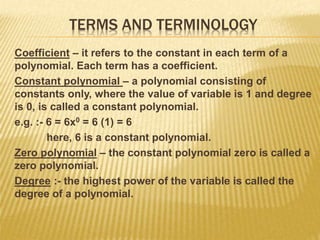 TERMS AND TERMINOLOGY
Coefficient – it refers to the constant in each term of a
polynomial. Each term has a coefficient.
Constant polynomial – a polynomial consisting of
constants only, where the value of variable is 1 and degree
is 0, is called a constant polynomial.
e.g. :- 6 = 6x0 = 6 (1) = 6
here, 6 is a constant polynomial.
Zero polynomial – the constant polynomial zero is called a
zero polynomial.
Degree :- the highest power of the variable is called the
degree of a polynomial.
 