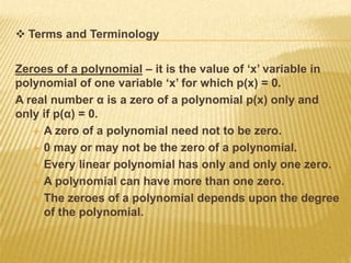  Terms and Terminology
Zeroes of a polynomial – it is the value of ‘x’ variable in
polynomial of one variable ‘x’ for which p(x) = 0.
A real number α is a zero of a polynomial p(x) only and
only if p(α) = 0.
 A zero of a polynomial need not to be zero.
 0 may or may not be the zero of a polynomial.
 Every linear polynomial has only and only one zero.
 A polynomial can have more than one zero.
 The zeroes of a polynomial depends upon the degree
of the polynomial.
 