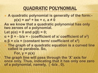 QUADRATIC POLYNOMIAL
 A quadratic polynomial is generally of the form:-
p(x) = ax2 + bx + c, a ≠ 0
As we know that a quadratic polynomial has only
two zeroes of a polynomial.
Let p(α) = 0 and p(β) = 0;
α + β = - b/a = - (coefficient of x/ coefficient of x2)
α β = c/a = (constant term/ coefficient of x2)
 The graph of a quadratic equation is a curved line
called is parabola. So,
For, y = p(x)
The graph line will pass through the ‘X’ axis for
once only. Thus, indicating that it has only one zero
of a polynomial, namely, ( -b/a , 0).
 