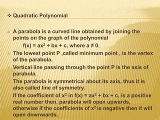  Quadratic Polynomial
 A parabola is a curved line obtained by joining the
points on the graph of the polynomial
f(x) = ax2 + bx + c, where a ≠ 0.
 The lowest point P ,called minimum point , is the vertex
of the parabola.
 Vertical line passing through the point P is the axis of
parabola.
 The parabola is symmetrical about its axis, thus it is
also called line of symmetry.
 If the coefficient of x2 in f(x) = ax2 + bx + c, is a positive
real number then, parabola will open upwards,
otherwise if the coefficients of x2 is negative then it will
open downwards.
 