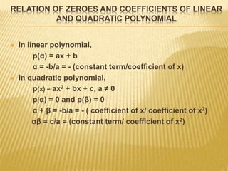 RELATION OF ZEROES AND COEFFICIENTS OF LINEAR
AND QUADRATIC POLYNOMIAL
 In linear polynomial,
p(α) = ax + b
α = -b/a = - (constant term/coefficient of x)
 In quadratic polynomial,
p(x) = ax2 + bx + c, a ≠ 0
p(α) = 0 and p(β) = 0
α + β = -b/a = - ( coefficient of x/ coefficient of x2)
αβ = c/a = (constant term/ coefficient of x2)
 
