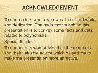 ACKNOWLEDGEMENT
To our readers whom we owe all our hard work
and dedication. The main motive behind this
presentation is to convey some facts and data
related to polynomials.
Special thanks :-
To our parents who provided all the materials
and their valuable advice which helped me to
make the presentation more attractive.
 