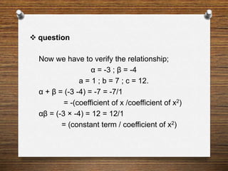  question
Now we have to verify the relationship;
α = -3 ; β = -4
a = 1 ; b = 7 ; c = 12.
α + β = (-3 -4) = -7 = -7/1
= -(coefficient of x /coefficient of x2)
αβ = (-3 × -4) = 12 = 12/1
= (constant term / coefficient of x2)
 