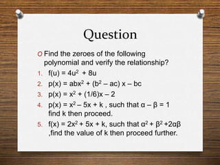 Question
O Find the zeroes of the following
polynomial and verify the relationship?
1. f(u) = 4u2 + 8u
2. p(x) = abx2 + (b2 – ac) x – bc
3. p(x) = x2 + (1/6)x – 2
4. p(x) = x2 – 5x + k , such that α – β = 1
find k then proceed.
5. f(x) = 2x2 + 5x + k, such that α2 + β2 +2αβ
,find the value of k then proceed further.
 
