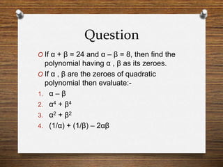 Question
O If α + β = 24 and α – β = 8, then find the
polynomial having α , β as its zeroes.
O If α , β are the zeroes of quadratic
polynomial then evaluate:-
1. α – β
2. α4 + β4
3. α2 + β2
4. (1/α) + (1/β) – 2αβ
 