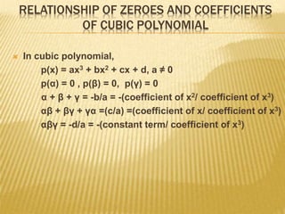 RELATIONSHIP OF ZEROES AND COEFFICIENTS
OF CUBIC POLYNOMIAL
 In cubic polynomial,
p(x) = ax3 + bx2 + cx + d, a ≠ 0
p(α) = 0 , p(β) = 0, p(γ) = 0
α + β + γ = -b/a = -(coefficient of x2/ coefficient of x3)
αβ + βγ + γα =(c/a) =(coefficient of x/ coefficient of x3)
αβγ = -d/a = -(constant term/ coefficient of x3)
 