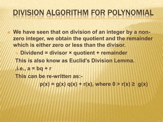 DIVISION ALGORITHM FOR POLYNOMIAL
 We have seen that on division of an integer by a non-
zero integer, we obtain the quotient and the remainder
which is either zero or less than the divisor.
 Dividend = divisor × quotient + remainder
This is also know as Euclid’s Division Lemma.
,i.e., a = bq + r
This can be re-written as:-
p(x) = g(x) q(x) + r(x), where 0 > r(x) ≥ g(x)
 