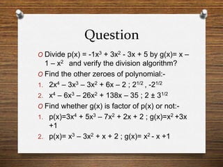 Question
O Divide p(x) = -1x3 + 3x2 - 3x + 5 by g(x)= x –
1 – x2 and verify the division algorithm?
O Find the other zeroes of polynomial:-
1. 2x4 – 3x3 – 3x2 + 6x – 2 ; 21/2 , -21/2
2. x4 – 6x3 – 26x2 + 138x – 35 ; 2 ± 31/2
O Find whether g(x) is factor of p(x) or not:-
1. p(x)=3x4 + 5x3 – 7x2 + 2x + 2 ; g(x)=x2 +3x
+1
2. p(x)= x3 – 3x2 + x + 2 ; g(x)= x2 - x +1
 