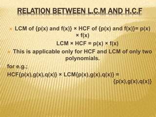 RELATION BETWEEN L.C.M AND H.C.F
 LCM of {p(x) and f(x)} × HCF of {p(x) and f(x)}= p(x)
× f(x)
LCM × HCF = p(x) × f(x)
 This is applicable only for HCF and LCM of only two
polynomials.
for e.g.;
HCF{p(x),g(x),q(x)} × LCM{p(x),g(x),q(x)} =
{p(x),g(x),q(x)}
 