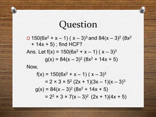 Question
O 150(6x2 + x – 1) ( x – 3)3 and 84(x – 3)2 (8x2
+ 14x + 5) ; find HCF?
Ans. Let f(x) = 150(6x2 + x – 1) ( x – 3)3
g(x) = 84(x – 3)2 (8x2 + 14x + 5)
Now,
f(x) = 150(6x2 + x – 1) ( x – 3)3
= 2 × 3 × 52 (2x + 1)(3x – 1)(x – 3)3
g(x) = 84(x – 3)2 (8x2 + 14x + 5)
= 22 × 3 × 7(x – 3)2 (2x + 1)(4x + 5)
 